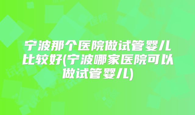 宁波那个医院做试管婴儿比较好(宁波哪家医院可以做试管婴儿)