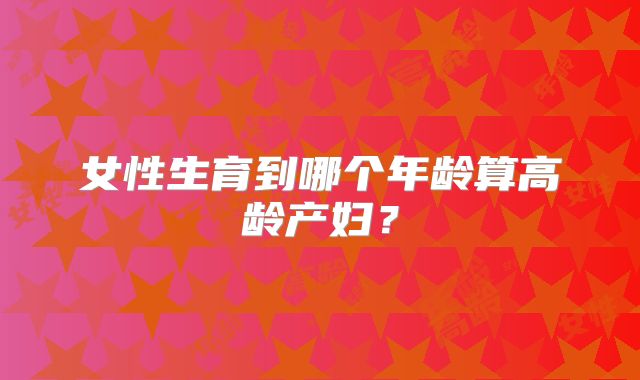 女性生育到哪个年龄算高龄产妇?