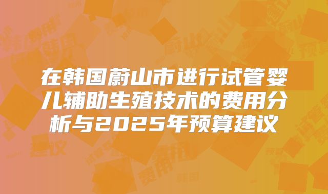 在韩国蔚山市进行试管婴儿辅助生殖技术的费用分析与2025年预算建议