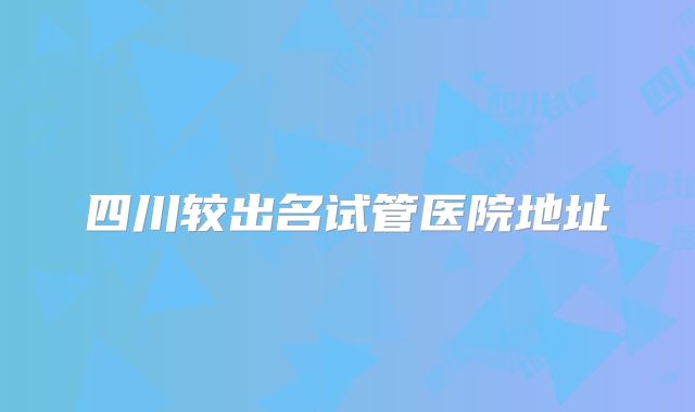 四川较出名试管医院地址