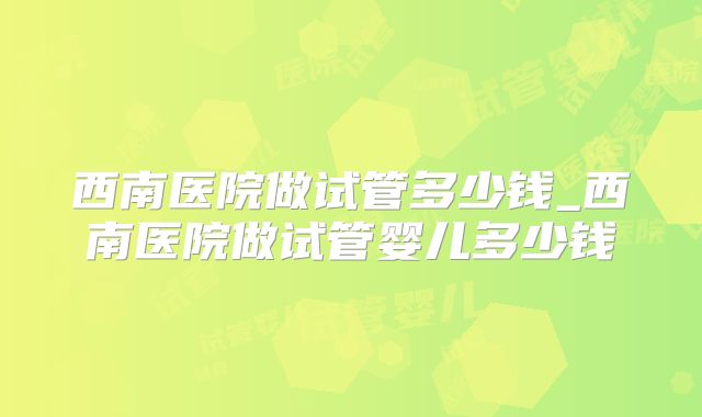 西南医院做试管多少钱_西南医院做试管婴儿多少钱