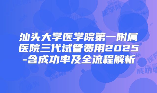 汕头大学医学院第一附属医院三代试管费用2025-含成功率及全流程解析