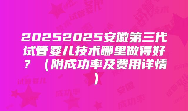 20252025安徽第三代试管婴儿技术哪里做得好？（附成功率及费用详情）