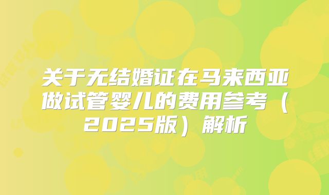 关于无结婚证在马来西亚做试管婴儿的费用参考（2025版）解析