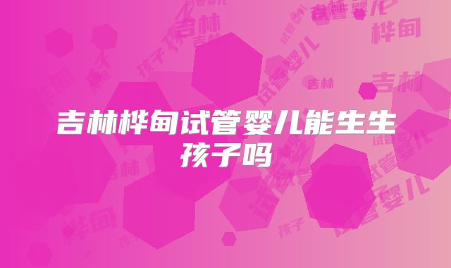 吉林桦甸试管婴儿能生生孩子吗
