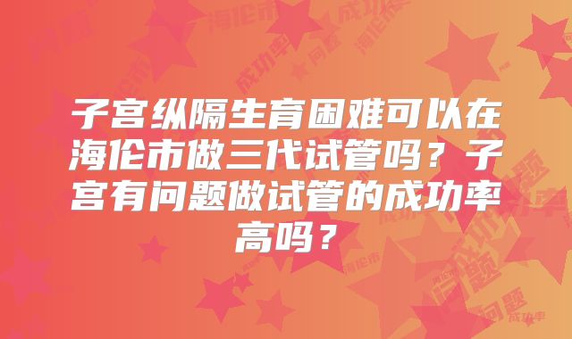 子宫纵隔生育困难可以在海伦市做三代试管吗？子宫有问题做试管的成功率高吗？