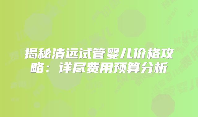 揭秘清远试管婴儿价格攻略:详尽费用预算分析