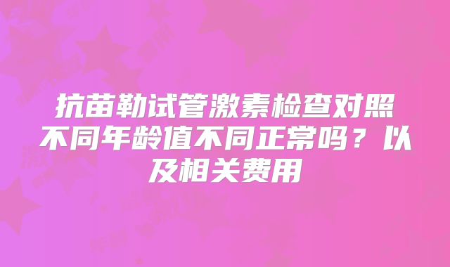 抗苗勒试管激素检查对照不同年龄值不同正常吗？以及相关费用