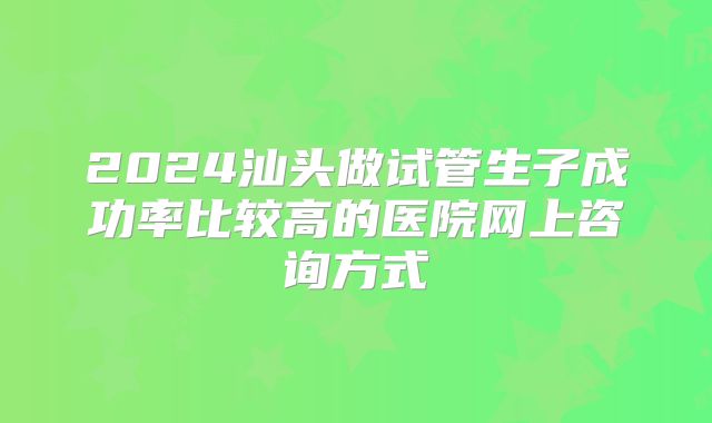 2024汕头做试管生子成功率比较高的医院网上咨询方式