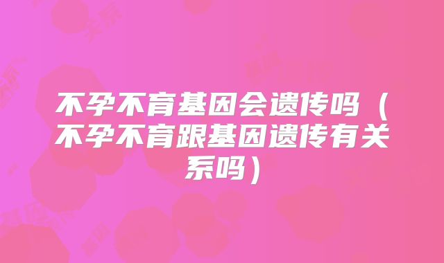 不孕不育基因会遗传吗(不孕不育跟基因遗传有关系吗)