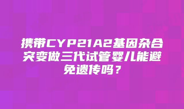 携带CYP21A2基因杂合突变做三代试管婴儿能避免遗传吗？