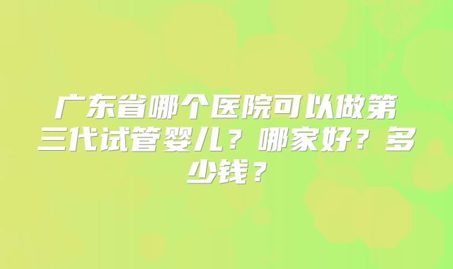 广东省哪个医院可以做第三代试管婴儿？哪家好？多少钱？