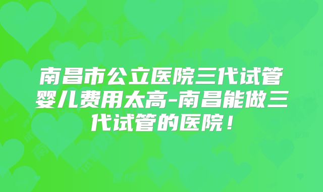 南昌市公立医院三代试管婴儿费用太高-南昌能做三代试管的医院!