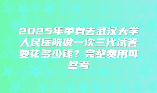2025年单身去武汉大学人民医院做一次三代试管要花多少钱?完整费用可参考