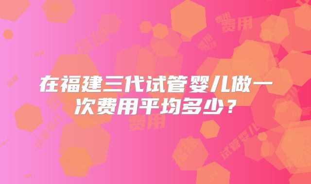 在福建三代试管婴儿做一次费用平均多少？