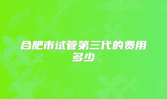合肥市试管第三代的费用多少