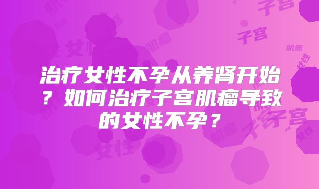 治疗女性不孕从养肾开始？如何治疗子宫肌瘤导致的女性不孕？
