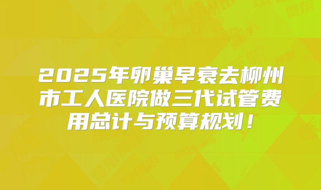 2025年卵巢早衰去柳州市工人医院做三代试管费用总计与预算规划！