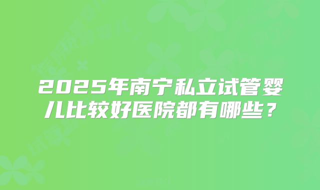 2025年南宁私立试管婴儿比较好医院都有哪些？