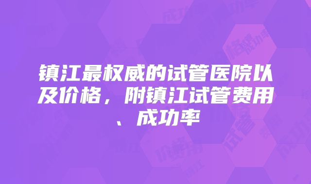 镇江最权威的试管医院以及价格，附镇江试管费用、成功率