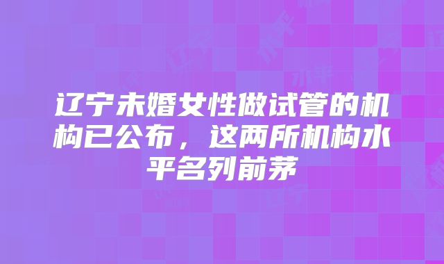 辽宁未婚女性做试管的机构已公布,这两所机构水平名列前茅