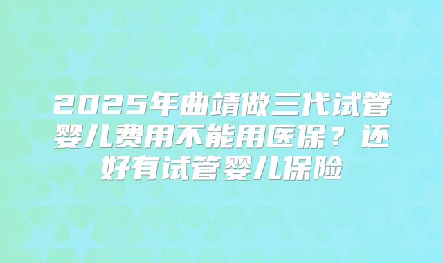 2025年曲靖做三代试管婴儿费用不能用医保?还好有试管婴儿保险