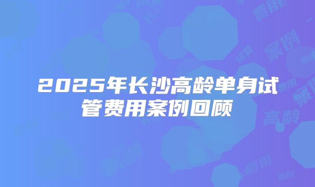 2025年长沙高龄单身试管费用案例回顾