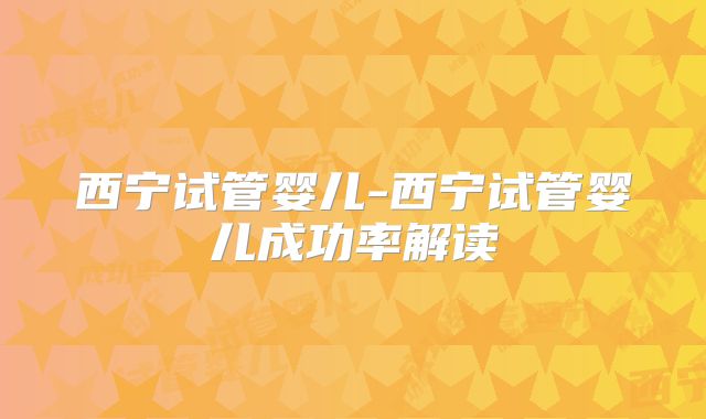 西宁试管婴儿-西宁试管婴儿成功率解读