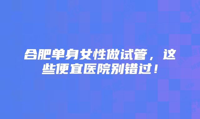 合肥单身女性做试管，这些便宜医院别错过！