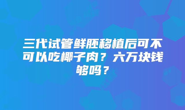 三代试管鲜胚移植后可不可以吃椰子肉？六万块钱够吗？