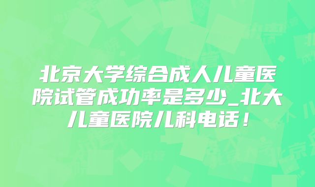 北京大学综合成人儿童医院试管成功率是多少_北大儿童医院儿科电话！