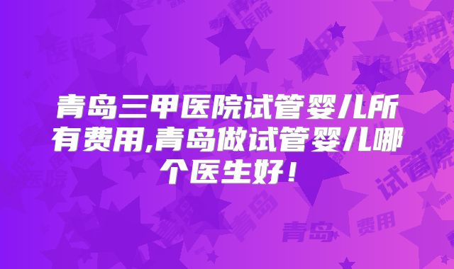 青岛三甲医院试管婴儿所有费用,青岛做试管婴儿哪个医生好！