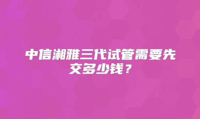 中信湘雅三代试管需要先交多少钱?