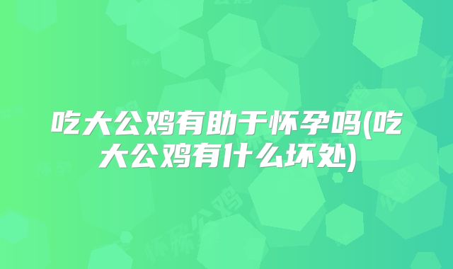 吃大公鸡有助于怀孕吗(吃大公鸡有什么坏处)
