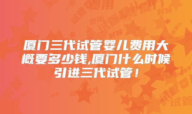 厦门三代试管婴儿费用大概要多少钱,厦门什么时候引进三代试管！