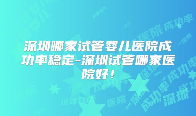 深圳哪家试管婴儿医院成功率稳定-深圳试管哪家医院好！