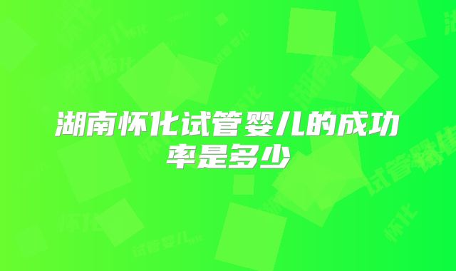 湖南怀化试管婴儿的成功率是多少