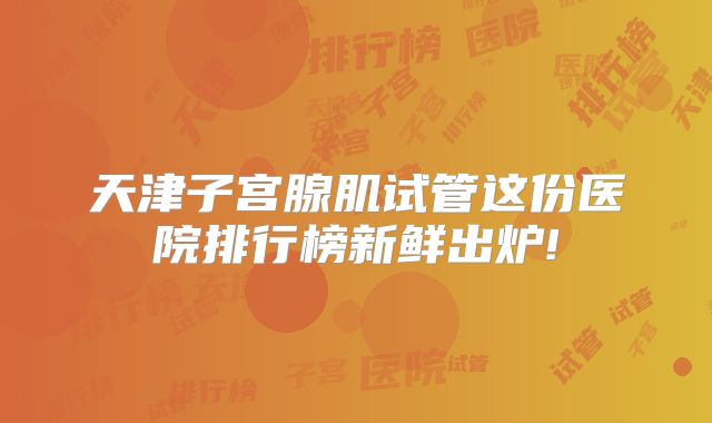 天津子宫腺肌试管这份医院排行榜新鲜出炉!