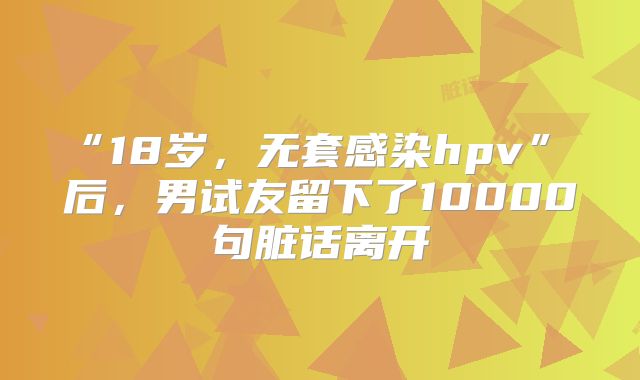 “18岁，无套感染hpv” 后，男试友留下了10000句脏话离开