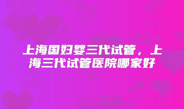 上海国妇婴三代试管,上海三代试管医院哪家好