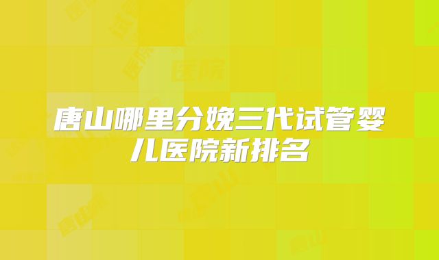唐山哪里分娩三代试管婴儿医院新排名
