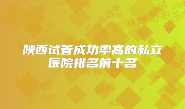 陕西试管成功率高的私立医院排名前十名