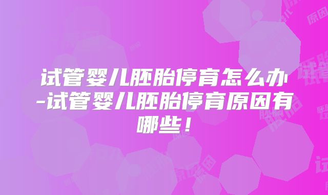 试管婴儿胚胎停育怎么办-试管婴儿胚胎停育原因有哪些！