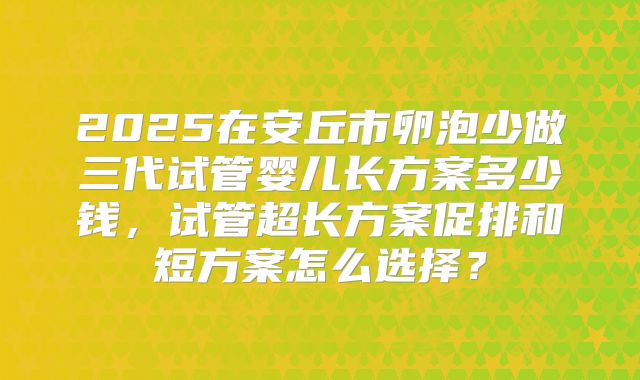 2025在安丘市卵泡少做三代试管婴儿长方案多少钱，试管超长方案促排和短方案怎么选择？