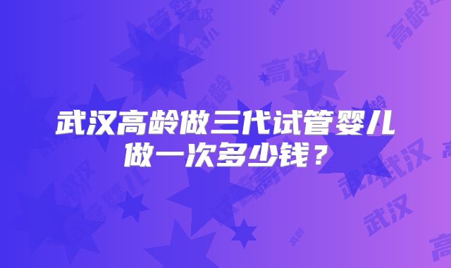 武汉高龄做三代试管婴儿做一次多少钱？
