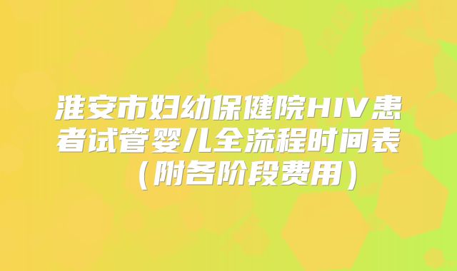 淮安市妇幼保健院HIV患者试管婴儿全流程时间表（附各阶段费用）