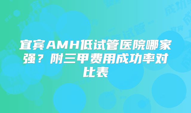 宜宾AMH低试管医院哪家强？附三甲费用成功率对比表