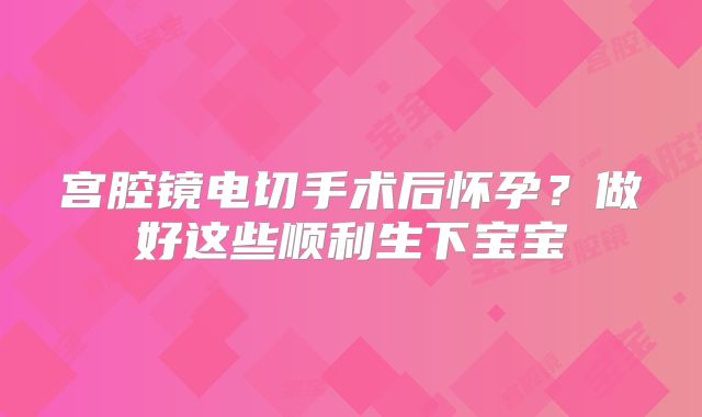 宫腔镜电切手术后怀孕？做好这些顺利生下宝宝