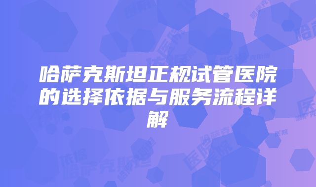 哈萨克斯坦正规试管医院的选择依据与服务流程详解