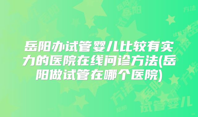 岳阳办试管婴儿比较有实力的医院在线问诊方法(岳阳做试管在哪个医院)
